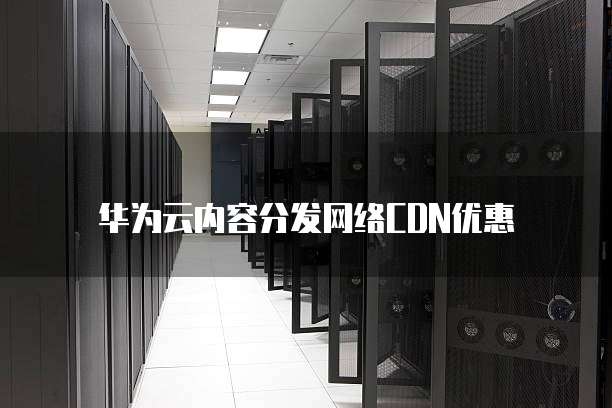 华为云内容分发网络CDN优惠,华为云内容分发网络cdn优惠