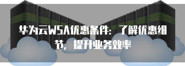 华为云WSA优惠条件：了解优惠细节，提升业务效率
