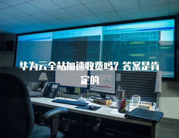 华为云全站加速收费吗?答案是肯定的
