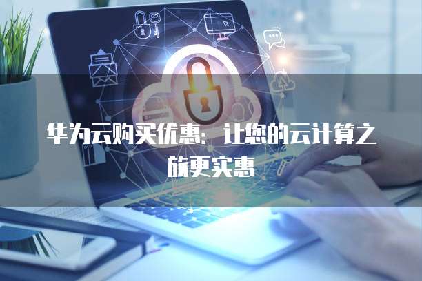 华为云购买优惠:让您的云计算之旅更实惠