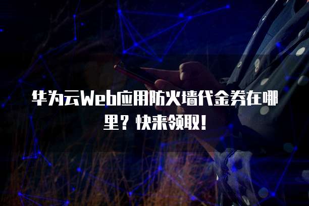 华为云Web应用防火墙代金券在哪里？快来领取！