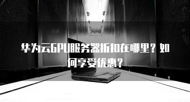 华为云GPU服务器折扣在哪里?如何享受优惠?