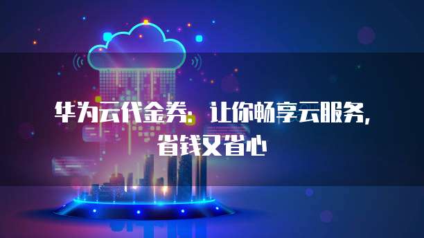 华为云代金券：让你畅享云服务，省钱又省心