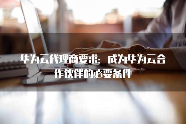 华为云代理商要求:成为华为云合作伙伴的必要条件