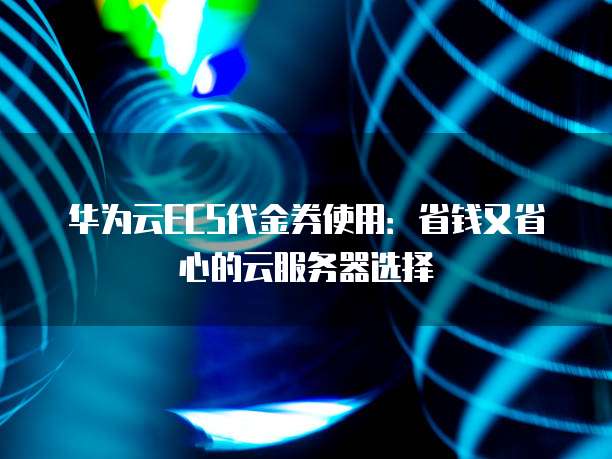华为云ECS代金券使用:省钱又省心的云服务器选择
