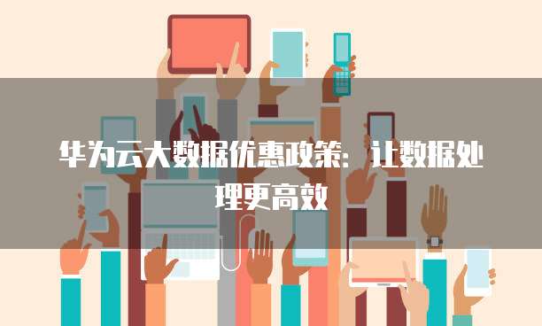 华为云大数据优惠政策:让数据处理更高效