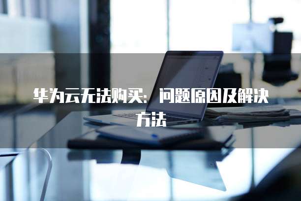 华为云无法购买:问题原因及解决方法
