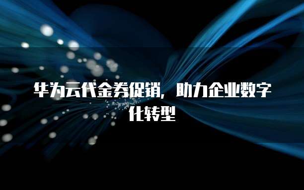 华为云代金券促销,助力企业数字化转型