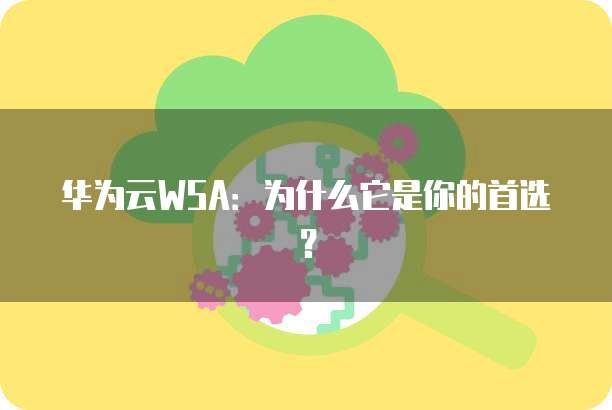 华为云WSA:为什么它是你的首选?