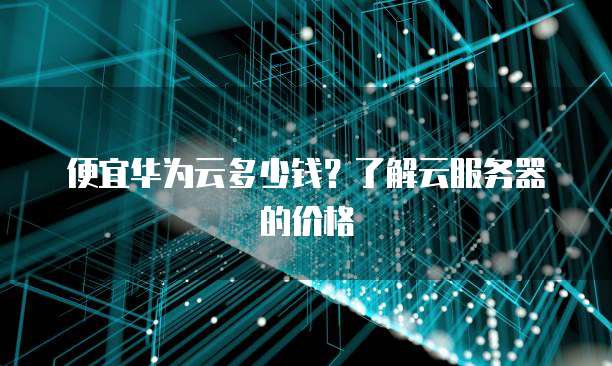 便宜华为云多少钱?了解云服务器的价格