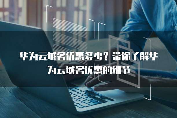 华为云域名优惠多少?带你了解华为云域名优惠的细节