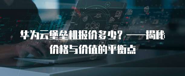 华为云堡垒机报价多少?——揭秘价格与价值的平衡点