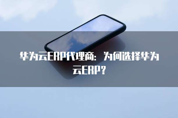 华为云ERP代理商:为何选择华为云ERP?