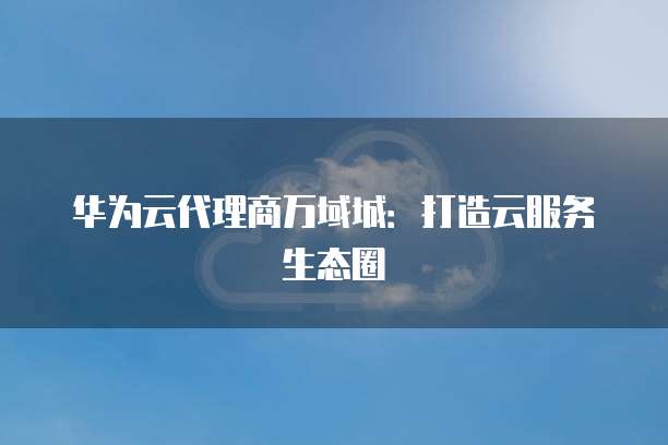 华为云代理商万域城:打造云服务生态圈