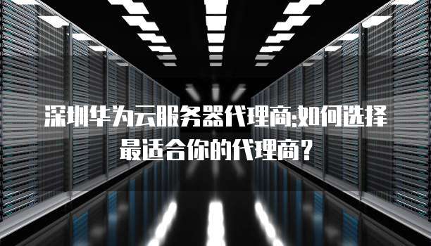 深圳华为云服务器代理商:如何选择最适合你的代理商？