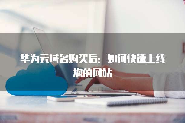 华为云域名购买后:如何快速上线您的网站