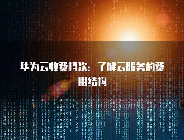 华为云收费档次:了解云服务的费用结构