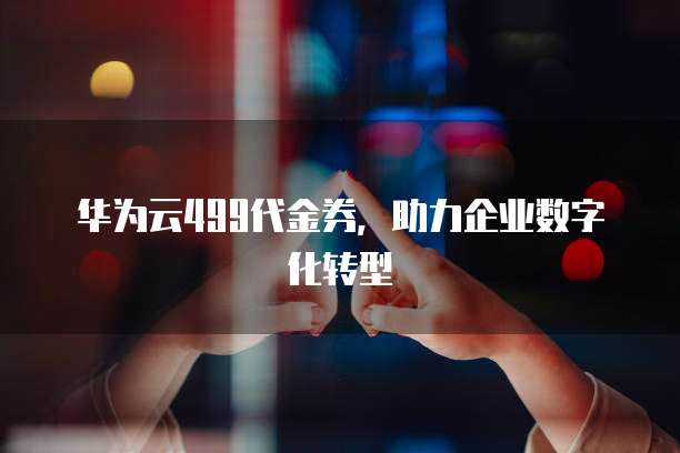 华为云499代金券,助力企业数字化转型