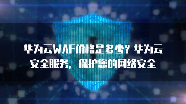 华为云WAF价格是多少?华为云安全服务,保护您的网络安全