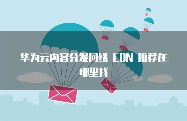 华为云内容分发网络 CDN 推荐在哪里找