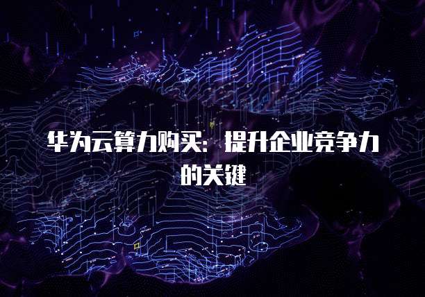 华为云算力购买：提升企业竞争力的关键