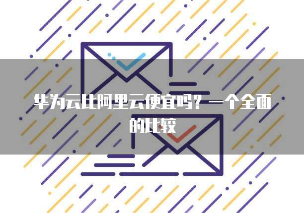 华为云比阿里云便宜吗?一个全面的比较