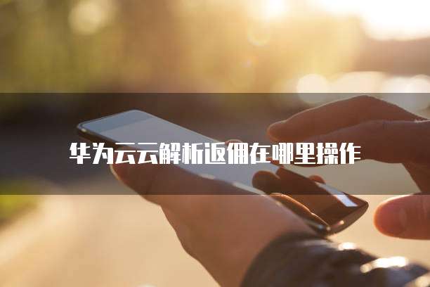 华为云云解析返佣在哪里操作