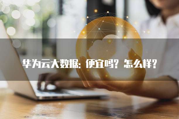 华为云大数据: 便宜吗? 怎么样?