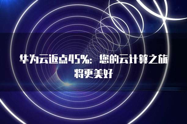 华为云返点45%:您的云计算之旅将更美好
