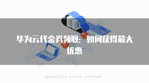 华为云代金券领取:如何获得最大优惠