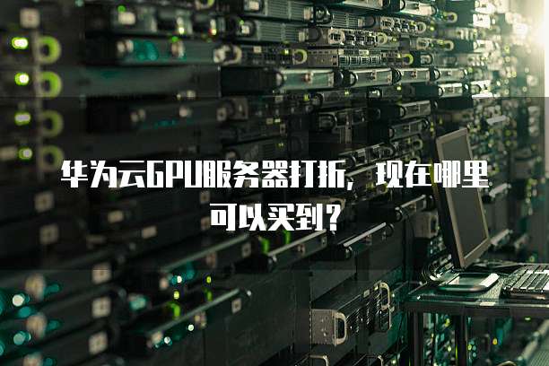华为云GPU服务器打折,现在哪里可以买到?