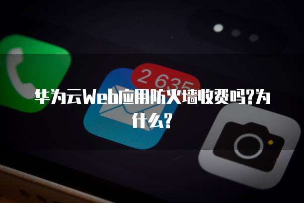 华为云Web应用防火墙收费吗?为什么?