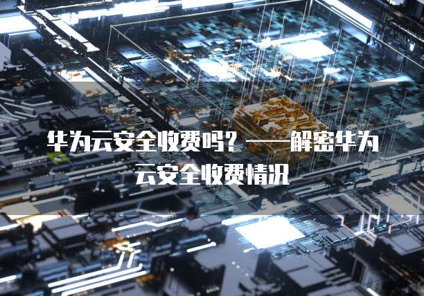 华为云安全收费吗?——解密华为云安全收费情况