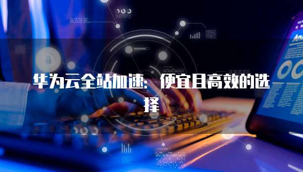 华为云全站加速:便宜且高效的选择