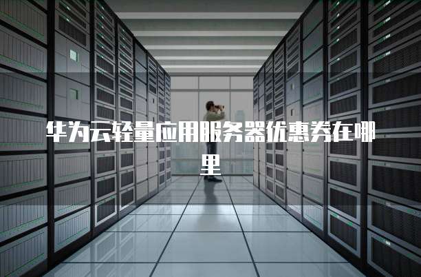 华为云轻量应用服务器优惠券,华为云轻量应用服务器优惠券在哪里