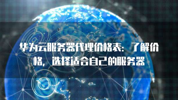 华为云服务器代理价格表:了解价格,选择适合自己的服务器