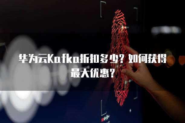 华为云Kafka折扣多少?如何获得最大优惠?