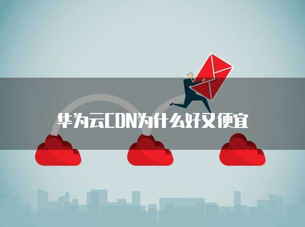 华为云CDN为什么好又便宜