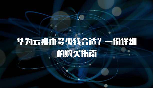 华为云桌面多少钱合适?一份详细的购买指南