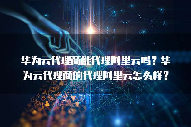 华为云代理商能代理阿里云吗?华为云代理商的代理阿里云怎么样?