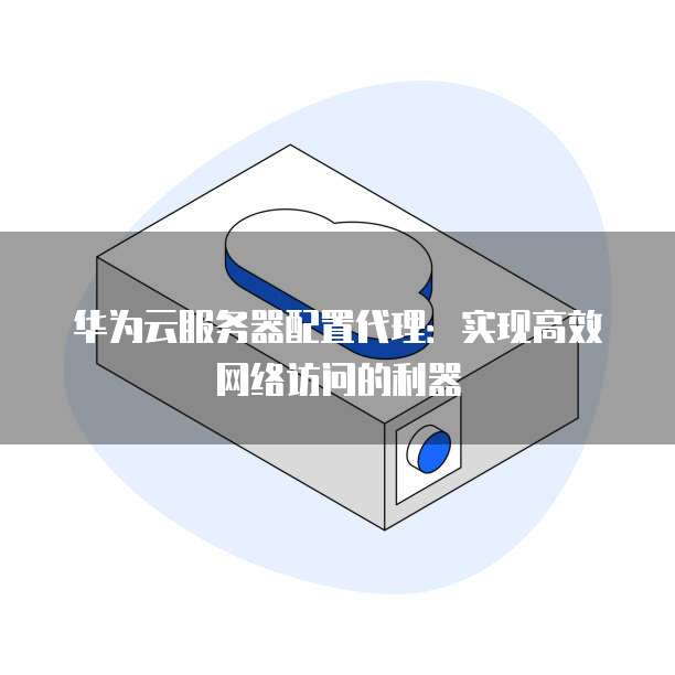 华为云服务器配置代理:实现高效网络访问的利器