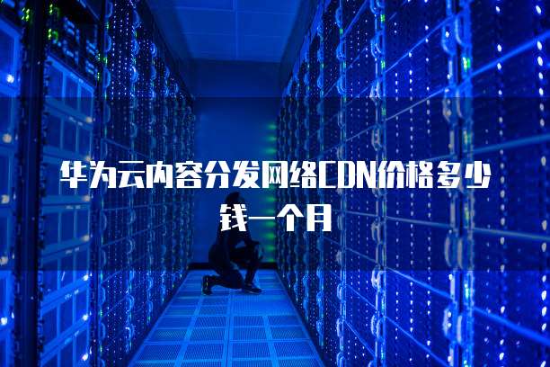 华为云内容分发网络CDN价格多少钱一个月
