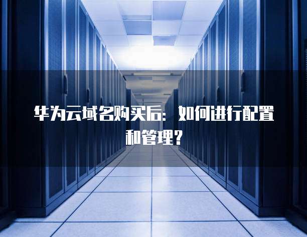 华为云域名购买后:如何进行配置和管理?