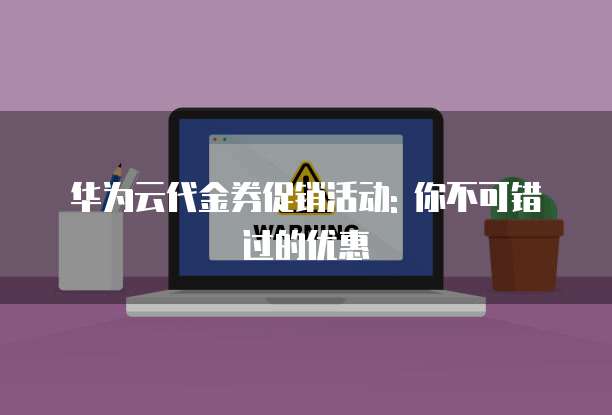 华为云代金券促销活动: 你不可错过的优惠