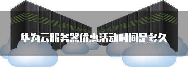 华为云服务器优惠活动时间是多久
