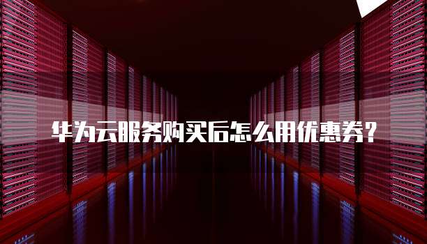 华为云服务购买后怎么用优惠券?