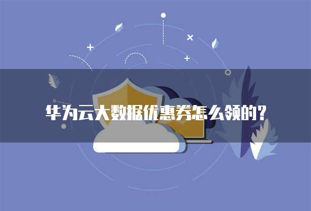 华为云大数据优惠券怎么领的？