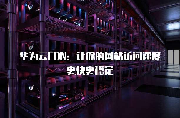 华为云CDN：让你的网站访问速度更快更稳定