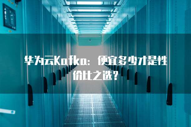 华为云Kafka:便宜多少才是性价比之选?