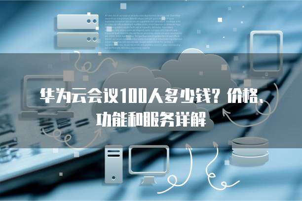 华为云会议100人多少钱?价格、功能和服务详解